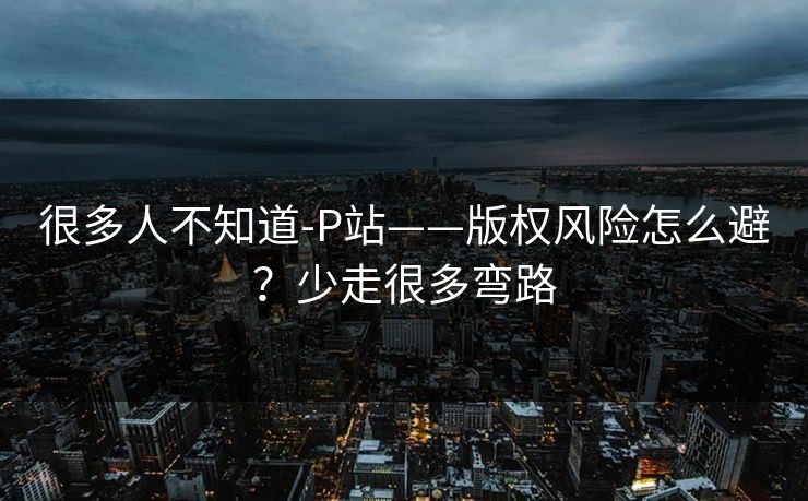 很多人不知道-P站——版权风险怎么避？少走很多弯路