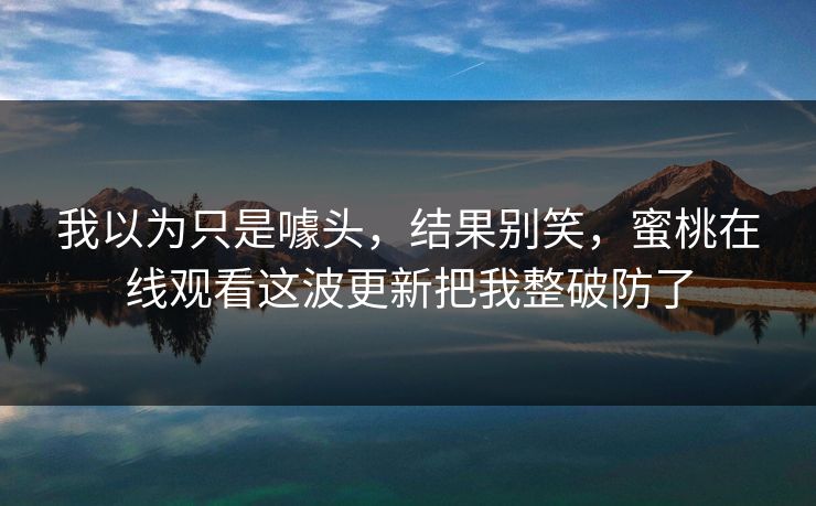 我以为只是噱头,结果别笑,蜜桃在线观看这波更新把我整破防了