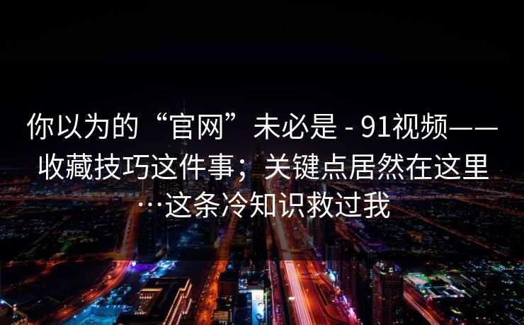 你以为的“官网”未必是 - 91视频——收藏技巧这件事；关键点居然在这里…这条冷知识救过我