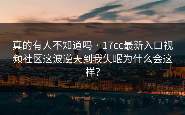 真的有人不知道吗 · 17cc最新入口视频社区这波逆天到我失眠为什么会这样？