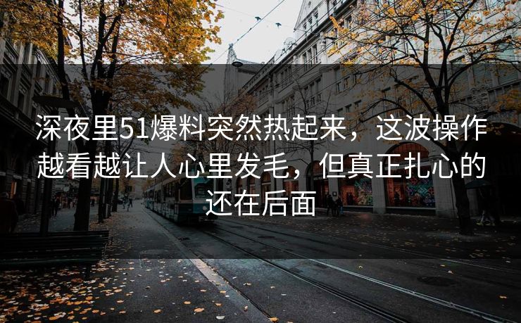深夜里51爆料突然热起来，这波操作越看越让人心里发毛，但真正扎心的还在后面